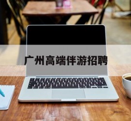 乌鲁木齐广州高端伴游雇用(广州私家助理伴游雇用)